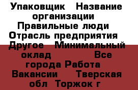 Упаковщик › Название организации ­ Правильные люди › Отрасль предприятия ­ Другое › Минимальный оклад ­ 25 000 - Все города Работа » Вакансии   . Тверская обл.,Торжок г.